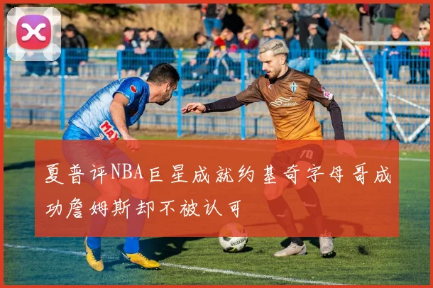 夏普评NBA巨星成就约基奇字母哥成功詹姆斯却不被认可