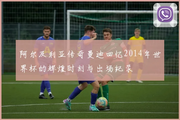 阿尔及利亚传奇曼迪回忆2014年世界杯的辉煌时刻与出场纪录