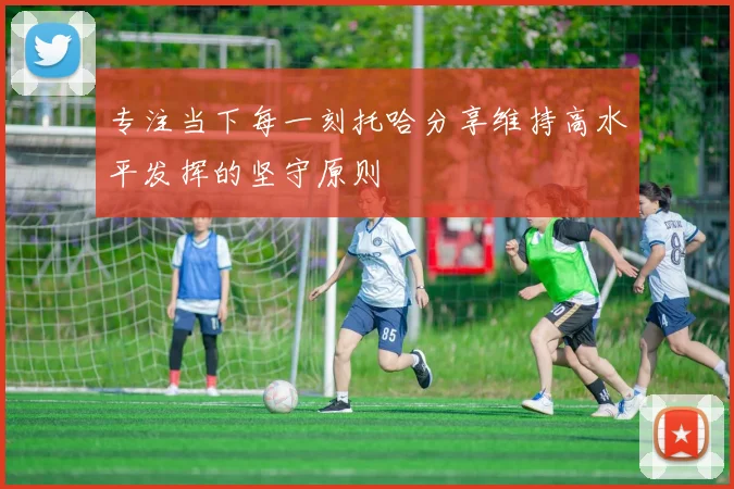 专注当下每一刻托哈分享维持高水平发挥的坚守原则