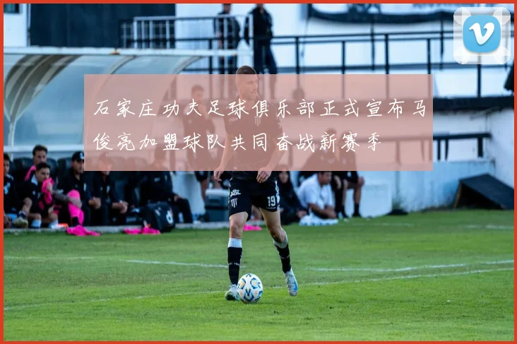 石家庄功夫足球俱乐部正式宣布马俊亮加盟球队共同奋战新赛季