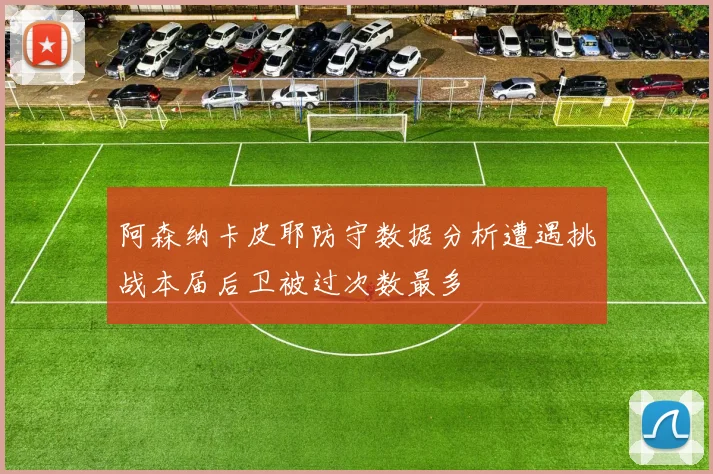 阿森纳卡皮耶防守数据分析遭遇挑战本届后卫被过次数最多