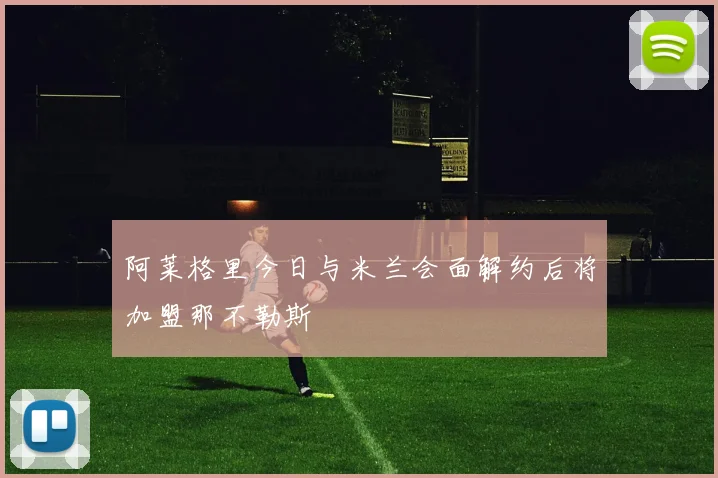 阿莱格里今日与米兰会面解约后将加盟那不勒斯