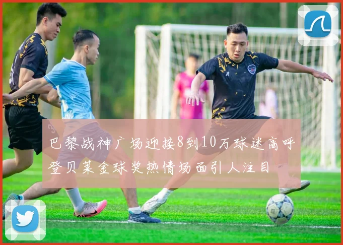 巴黎战神广场迎接8到10万球迷高呼登贝莱金球奖热情场面引人注目