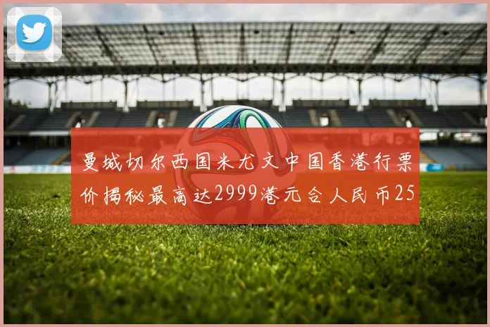 曼城切尔西国米尤文中国香港行票价揭秘最高达2999港元合人民币2598元