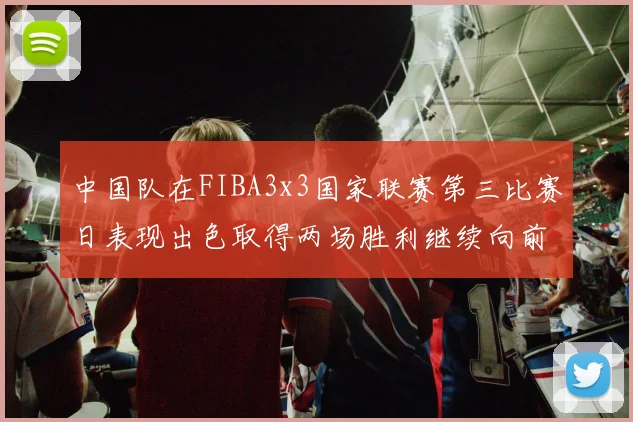 中国队在FIBA3x3国家联赛第三比赛日表现出色取得两场胜利继续向前迈进