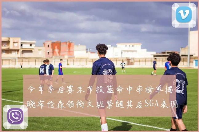 今年季后赛末节投篮命中率榜单揭晓布伦森领衔文班紧随其后SGA表现不俗