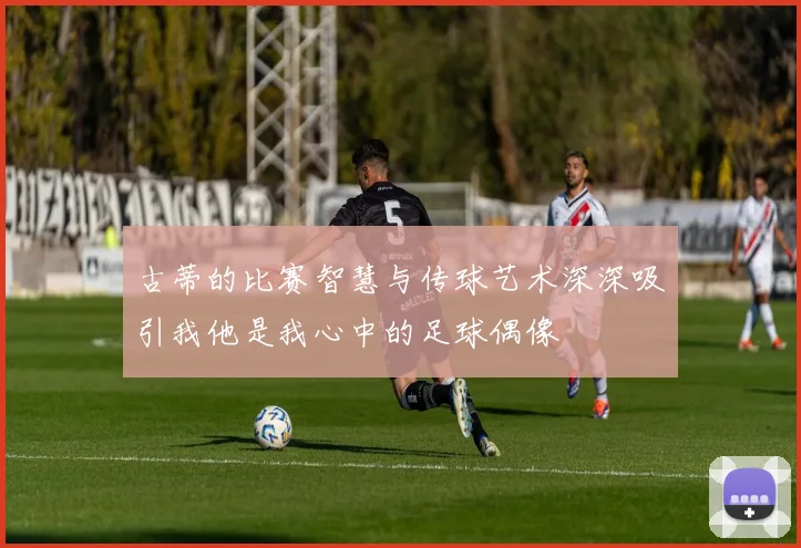古蒂的比赛智慧与传球艺术深深吸引我他是我心中的足球偶像