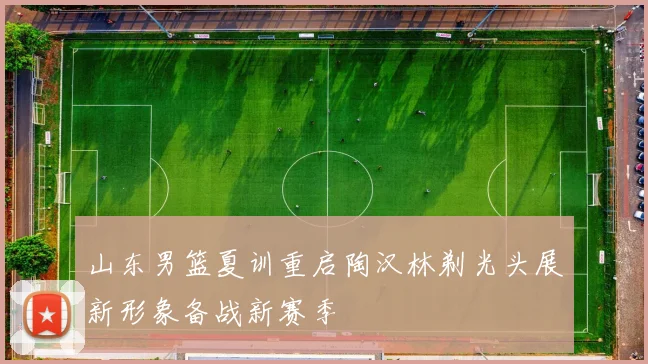 山东男篮夏训重启陶汉林剃光头展新形象备战新赛季